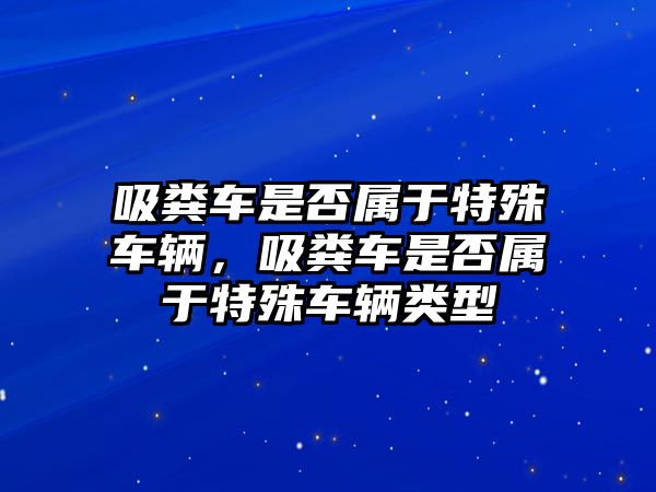 吸糞車是否屬于特殊車輛，吸糞車是否屬于特殊車輛類型