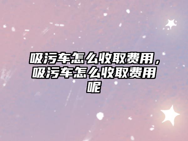 吸污車怎么收取費用，吸污車怎么收取費用呢