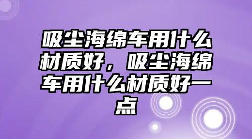 吸塵海綿車用什么材質(zhì)好，吸塵海綿車用什么材質(zhì)好一點(diǎn)