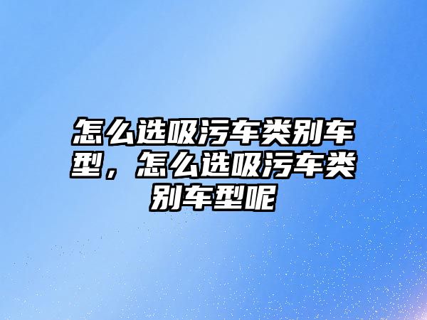 怎么選吸污車(chē)類(lèi)別車(chē)型，怎么選吸污車(chē)類(lèi)別車(chē)型呢