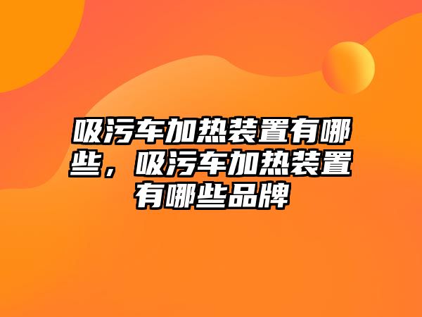 吸污車加熱裝置有哪些，吸污車加熱裝置有哪些品牌