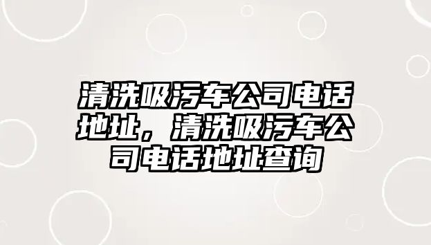 清洗吸污車公司電話地址，清洗吸污車公司電話地址查詢