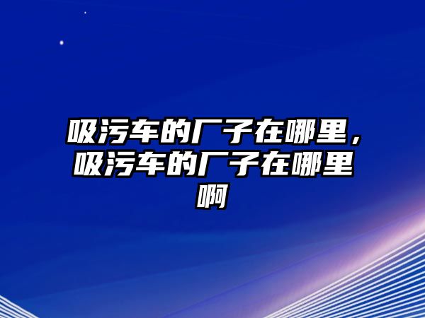 吸污車的廠子在哪里，吸污車的廠子在哪里啊