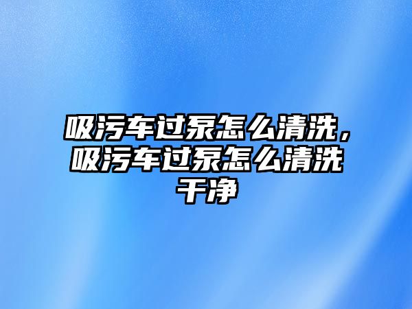 吸污車過泵怎么清洗，吸污車過泵怎么清洗干凈