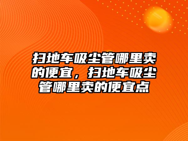 掃地車吸塵管哪里賣的便宜，掃地車吸塵管哪里賣的便宜點