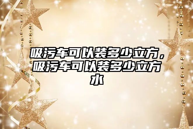 吸污車可以裝多少立方，吸污車可以裝多少立方水