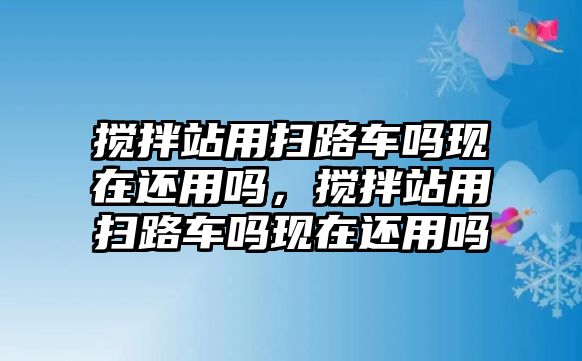 攪拌站用掃路車(chē)嗎現(xiàn)在還用嗎，攪拌站用掃路車(chē)嗎現(xiàn)在還用嗎