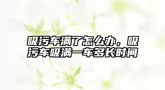 吸污車滿了怎么辦，吸污車吸滿一車多長時(shí)間