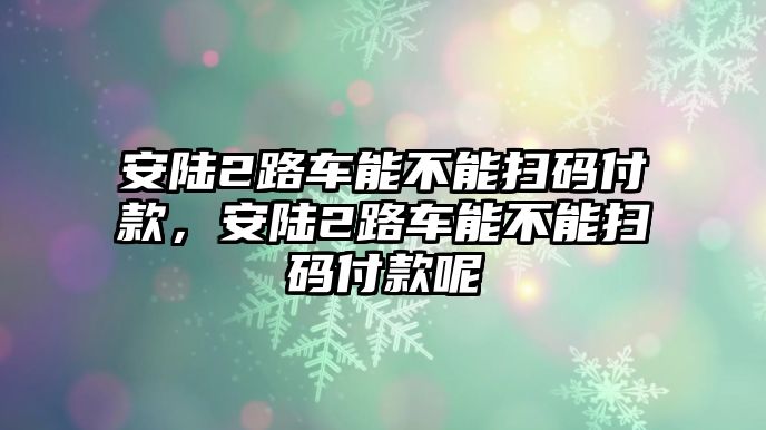 安陸2路車能不能掃碼付款，安陸2路車能不能掃碼付款呢