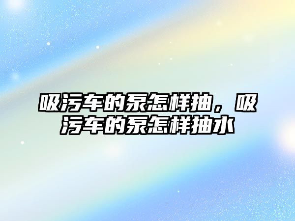 吸污車的泵怎樣抽，吸污車的泵怎樣抽水