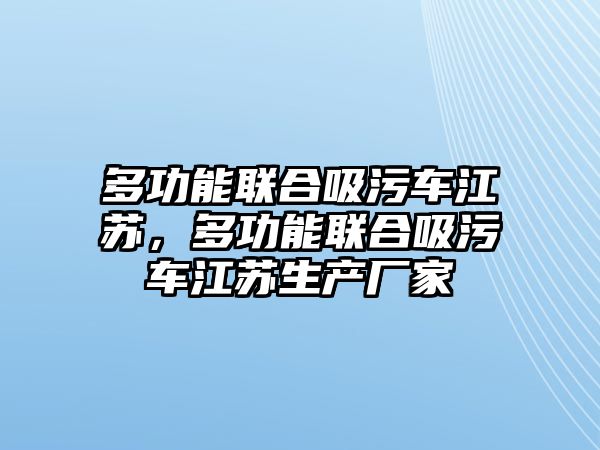 多功能聯(lián)合吸污車江蘇，多功能聯(lián)合吸污車江蘇生產(chǎn)廠家