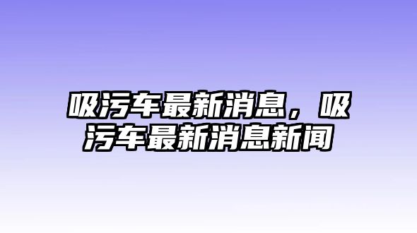 吸污車(chē)最新消息，吸污車(chē)最新消息新聞