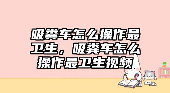 吸糞車怎么操作最衛(wèi)生，吸糞車怎么操作最衛(wèi)生視頻