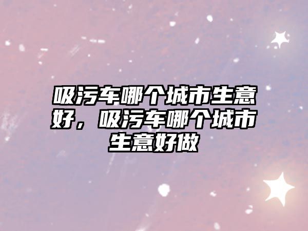 吸污車哪個(gè)城市生意好，吸污車哪個(gè)城市生意好做