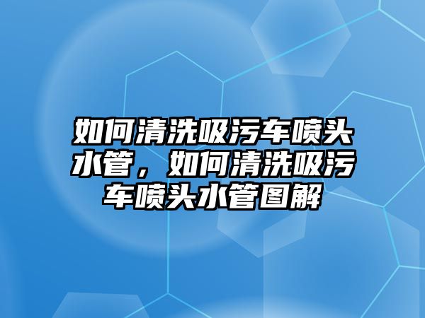 如何清洗吸污車噴頭水管，如何清洗吸污車噴頭水管圖解