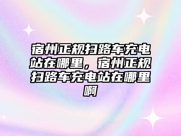 宿州正規(guī)掃路車充電站在哪里，宿州正規(guī)掃路車充電站在哪里啊