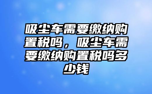 吸塵車需要繳納購置稅嗎，吸塵車需要繳納購置稅嗎多少錢