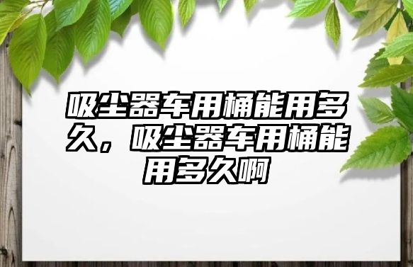 吸塵器車用桶能用多久，吸塵器車用桶能用多久啊