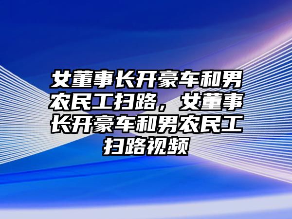 女董事長(zhǎng)開豪車和男農(nóng)民工掃路，女董事長(zhǎng)開豪車和男農(nóng)民工掃路視頻