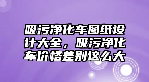 吸污凈化車圖紙設(shè)計大全，吸污凈化車價格差別這么大