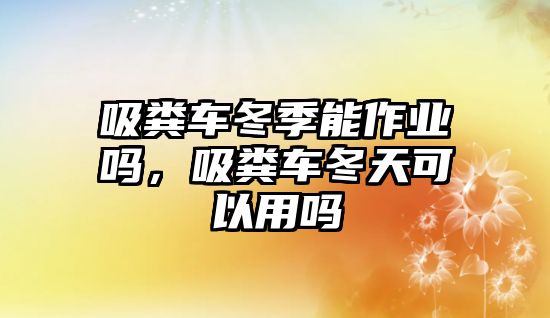 吸糞車冬季能作業(yè)嗎，吸糞車冬天可以用嗎