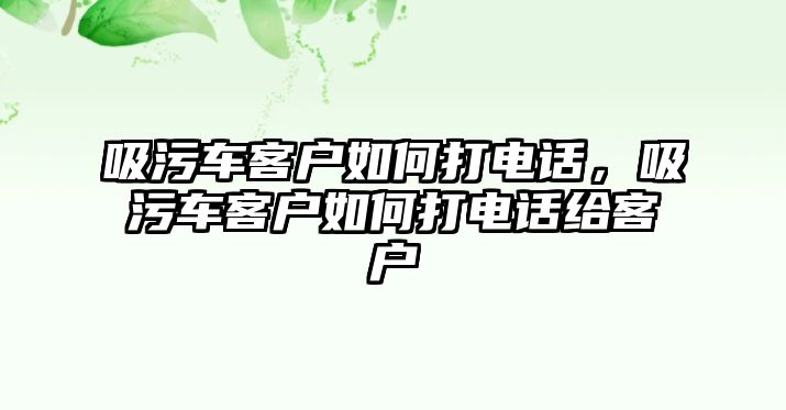 吸污車(chē)客戶(hù)如何打電話，吸污車(chē)客戶(hù)如何打電話給客戶(hù)