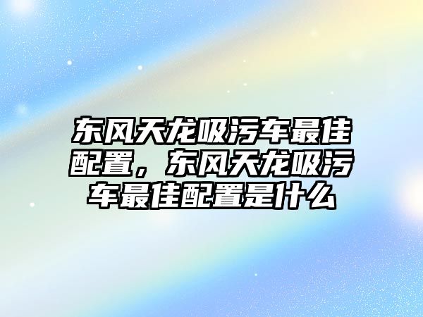 東風(fēng)天龍吸污車(chē)最佳配置，東風(fēng)天龍吸污車(chē)最佳配置是什么