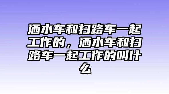 灑水車和掃路車一起工作的，灑水車和掃路車一起工作的叫什么