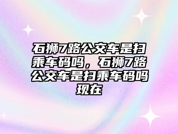 石獅7路公交車是掃乘車碼嗎，石獅7路公交車是掃乘車碼嗎現(xiàn)在