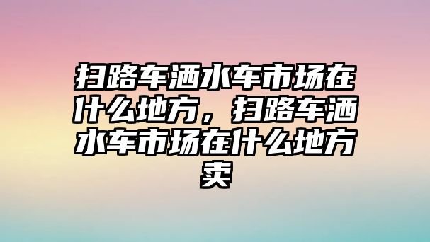 掃路車灑水車市場在什么地方，掃路車灑水車市場在什么地方賣