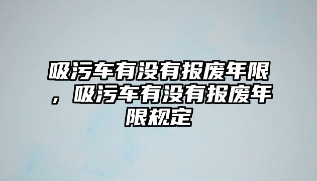 吸污車有沒有報(bào)廢年限，吸污車有沒有報(bào)廢年限規(guī)定