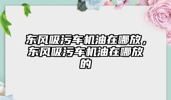 東風(fēng)吸污車機(jī)油在哪放，東風(fēng)吸污車機(jī)油在哪放的