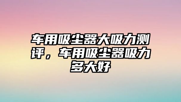 車用吸塵器大吸力測評，車用吸塵器吸力多大好