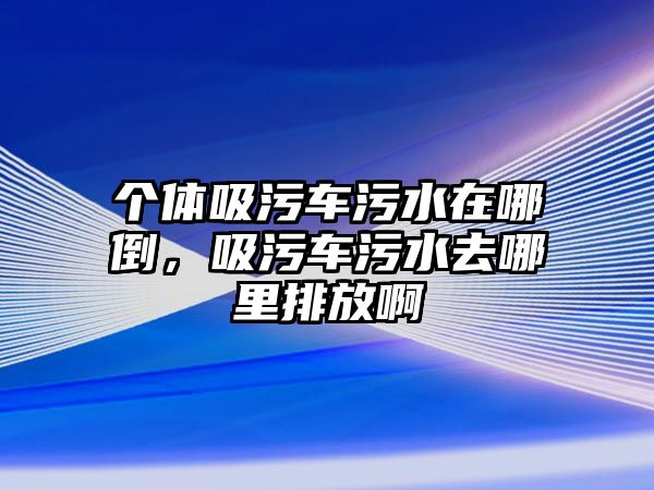 個體吸污車污水在哪倒，吸污車污水去哪里排放啊