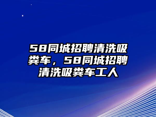 58同城招聘清洗吸糞車，58同城招聘清洗吸糞車工人