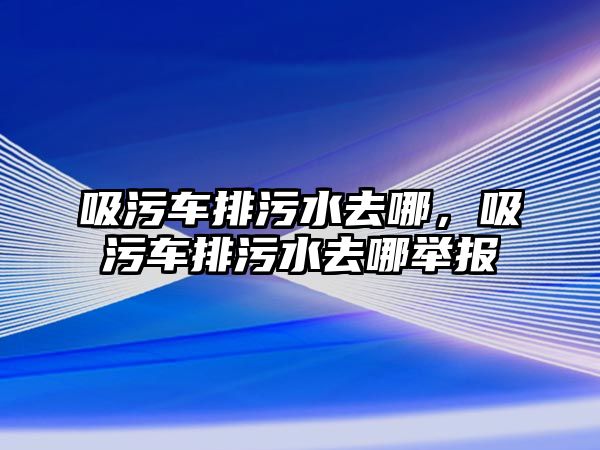 吸污車排污水去哪，吸污車排污水去哪舉報(bào)