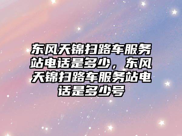 東風天錦掃路車服務站電話是多少，東風天錦掃路車服務站電話是多少號