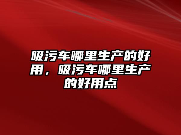 吸污車哪里生產(chǎn)的好用，吸污車哪里生產(chǎn)的好用點