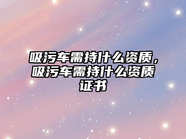 吸污車需持什么資質(zhì)，吸污車需持什么資質(zhì)證書