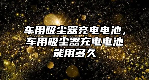 車用吸塵器充電電池，車用吸塵器充電電池能用多久