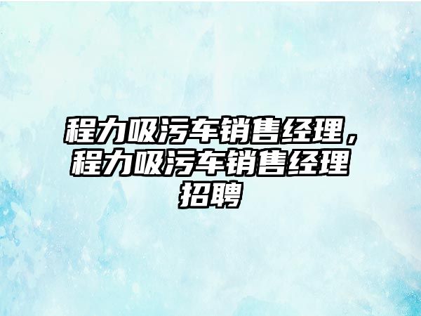 程力吸污車銷售經(jīng)理，程力吸污車銷售經(jīng)理招聘