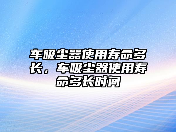 車吸塵器使用壽命多長，車吸塵器使用壽命多長時(shí)間