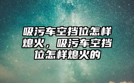 吸污車空擋位怎樣熄火，吸污車空擋位怎樣熄火的