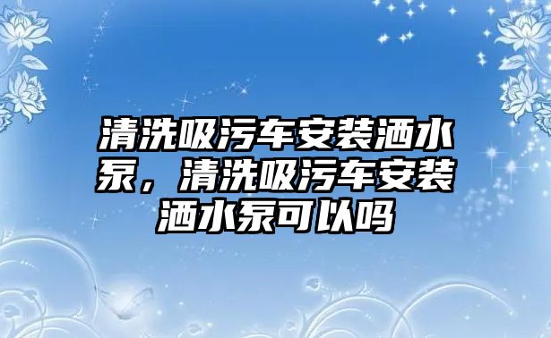 清洗吸污車安裝灑水泵，清洗吸污車安裝灑水泵可以嗎