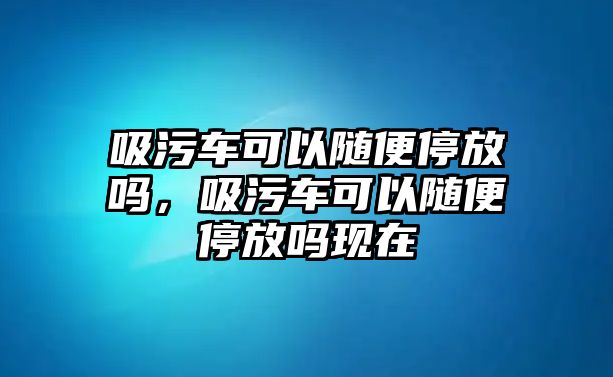 吸污車可以隨便停放嗎，吸污車可以隨便停放嗎現(xiàn)在