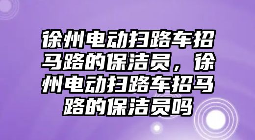 徐州電動掃路車招馬路的保潔員，徐州電動掃路車招馬路的保潔員嗎