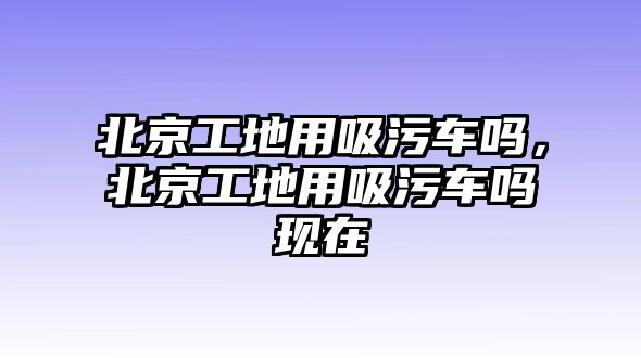 北京工地用吸污車嗎，北京工地用吸污車嗎現(xiàn)在