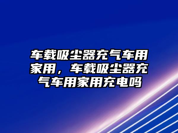 車載吸塵器充氣車用家用，車載吸塵器充氣車用家用充電嗎