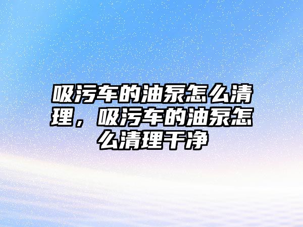 吸污車的油泵怎么清理，吸污車的油泵怎么清理干凈