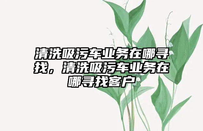 清洗吸污車業(yè)務(wù)在哪尋找，清洗吸污車業(yè)務(wù)在哪尋找客戶